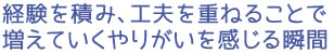 経験を積み、工夫を重ねることで増えていくやりがいを感じる瞬間