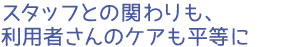 スタッフとの関わりも、利用者さんのケアも平等に