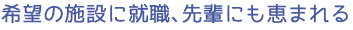 希望の施設に就職、先輩にも恵まれる