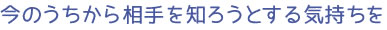 今のうちから相手を知ろうとする気持ちを