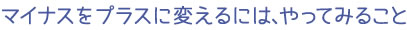 マイナスをプラスに変えるには、やってみること