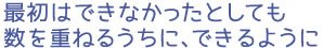 最初はできなかったとしても数を重ねるうちに、できるように