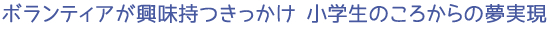 ボランティアが興味持つきっかけ　小学生のころからの夢実現