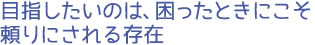 目指したいのは、困ったときにこそ頼りにされる存在