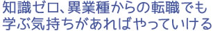 知識ゼロ、異業種からの転職でも 学ぶ気持ちがあればやっていける