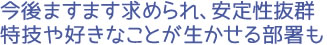 今後ますます求められ、安定性抜群 特技や好きなことが生かせる部署も