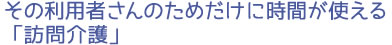 その利用者さんのためだけに時間が使える「訪問介護」