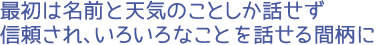 最初は名前と天気のことしか話せず信頼され、いろいろなことを話せる間柄に