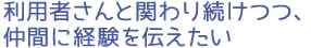 利用者さんと関わり続けつつ、仲間に経験を伝えたい