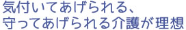 気付いてあげられる、守ってあげられる介護が理想