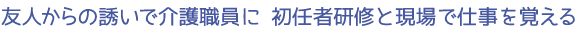 友人からの誘いで介護職員に　初任者研修と現場で仕事を覚える