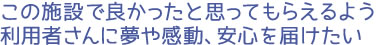 この施設で良かったと思ってもらえるよう利用者さんに夢や感動、安心を届けたい