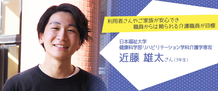 利用者さんやご家族が安心でき職員からは頼られる介護職員が目標　日本福祉大学　健康科学部リハビリテーション学科介護学専攻3年生　近藤雄太さん