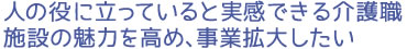 人の役に立っていると実感できる介護職 施設の魅力を高め、事業拡大したい