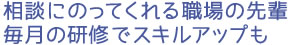 相談にのってくれる職場の先輩 毎月の研修でスキルアップも