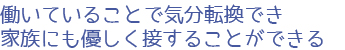 働いていることで気分転換でき<br>家族にも優しく接することができる