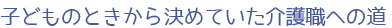 子どものときから決めていた介護職への道