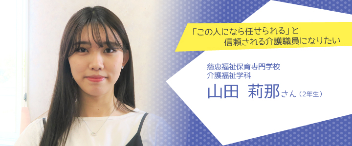 「この人になら任せられる」と信頼される介護職員になりたい　慈恵福祉保育専門学校　介護福祉学科2年生　山田莉那さん