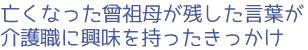 亡くなった曾祖母が残した言葉が介護職に興味を持ったきっかけ