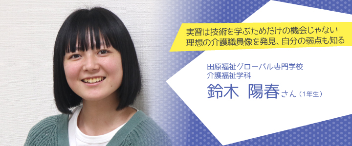 実習は技術を学ぶためだけの機会じゃない理想の介護職員像を発見、自分の弱点も知る　田原福祉グローバル専門学校　介護福祉学科1年生　鈴木陽春さん