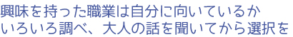 興味を持った職業は自分に向いているかいろいろ調べ、大人の話を聞いてから選択を