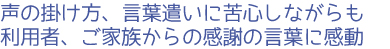 声の掛け方、言葉遣いに苦心しながらも利用者、ご家族からの感謝の言葉に感動