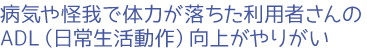 病気や怪我で体力が落ちた利用者さんのADL（日常生活動作）向上がやりがい