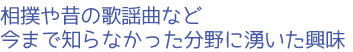 相撲や昔の歌謡曲など今まで知らなかった分野に湧いた興味