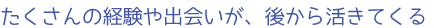 たくさんの経験や出会いが、後から活きてくる