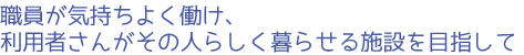 職員が気持ちよく働け、利用者さんがその人らしく暮らせる施設を目指して