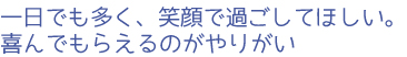 一日でも多く、笑顔で過ごしてほしい。喜んでもらえるのがやりがい