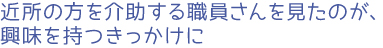 近所の方を介助する職員さんを見たのが、興味を持つきっかけに