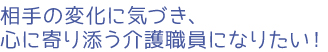 相手の変化に気づき、心に寄り添う介護職員になりたい！