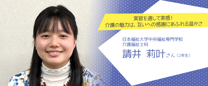 実習を通して実感！介護の魅力は、互いへの感謝にあふれる温かさ　日本福祉大学中央福祉専門学校　介護福祉士科2年生　請井莉叶さん