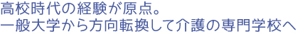 高校時代の経験が原点。一般大学から方向転換して介護の専門学校へ