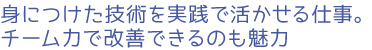 身につけた技術を実践で活かせる仕事。チーム力で改善できるのも魅力