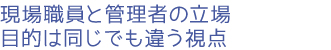 現場職員と管理者の立場、目的は同じでも違う視点