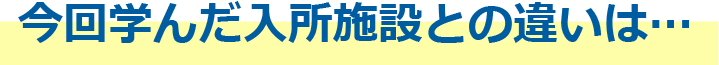 今回学んだ入所施設との違いは…