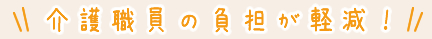 介護職員の負担が軽減！