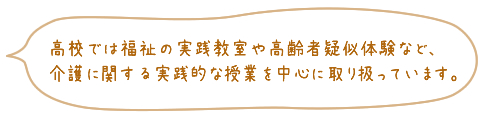 高校では福祉の実践教室や高齢者疑似体験など、介護に関する実践的な授業を中心に取り扱っています。