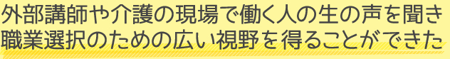 外部講師や介護の現場で働く人の生の声を聞き 職業選択のための広い視野を得ることができた