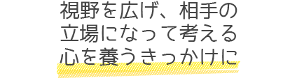 視野を広げ、相手の立場になって考える心を養うきっかけに