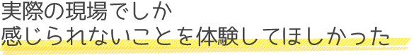 実際の現場でしか感じられないことを体験してほしかった