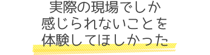 実際の現場でしか感じられないことを体験してほしかった