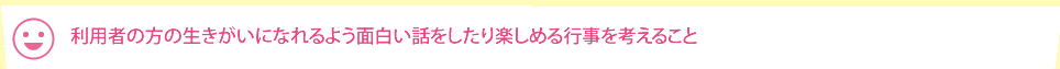 利用者の方の生きがいになれるよう面白い話をしたり楽しめる行事を考えること