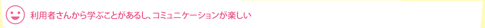 利用者さんから学ぶことがあるし、コミュニケーションが楽しい