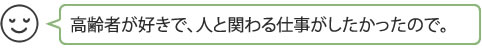 高齢者が好きで、人と関わる仕事がしたかったので。