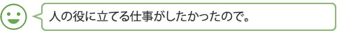 人の役に立てる仕事がしたかったので。