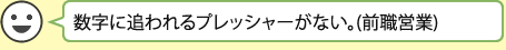 数字に追われるプレッシャーがない。(前職営業)