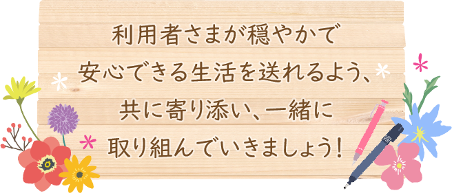 利用者さまが穏やかで安心できる生活を送れるよう、共に寄り添い、一緒に取り組んでいきましょう！